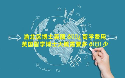 渝北区博士英国 🌿 留学费用 英国留学博士大概需要多 🦊 少费用